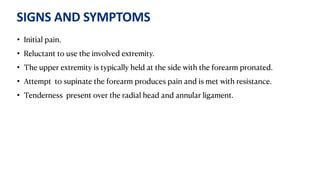 SIGNS AND SYMPTOMS
• Initial pain.
• Reluctant to use the involved extremity.
• The upper extremity is typically held at the side with the forearm pronated.
• Attempt to supinate the forearm produces pain and is met with resistance.
• Tenderness present over the radial head and annular ligament.
 