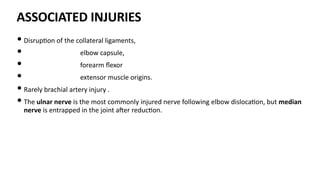 ASSOCIATED INJURIES
• Disrup)on of the collateral ligaments,
• elbow capsule,
• forearm ﬂexor
• extensor muscle origins.
• Rarely brachial artery injury .
• The ulnar nerve is the most commonly injured nerve following elbow disloca)on, but median
nerve is entrapped in the joint aJer reduc)on.
 