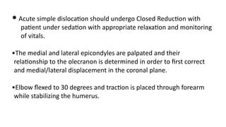 • Acute simple disloca)on should undergo Closed Reduc)on with
pa)ent under seda)on with appropriate relaxa)on and monitoring
of vitals.
•The medial and lateral epicondyles are palpated and their
rela)onship to the olecranon is determined in order to ﬁrst correct
and medial/lateral displacement in the coronal plane.
•Elbow ﬂexed to 30 degrees and trac)on is placed through forearm
while stabilizing the humerus.
 