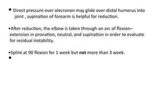 • Direct pressure over olecranon may glide over distal humerus into
joint , supina)on of forearm is helpful for reduc)on.
•AJer reduc)on, the elbow is taken through an arc of ﬂexion–
extension in prona)on, neutral, and supina)on in order to evaluate
for residual instability.
•Splint at 90 ﬂexion for 1 week but not more than 3 week.
•
 