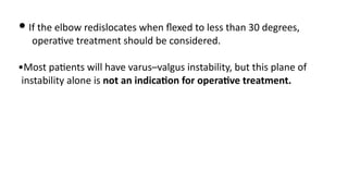 • If the elbow redislocates when ﬂexed to less than 30 degrees,
opera)ve treatment should be considered.
•Most pa)ents will have varus–valgus instability, but this plane of
instability alone is not an indicaGon for operaGve treatment.
 