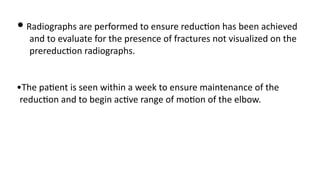 • Radiographs are performed to ensure reduc)on has been achieved
and to evaluate for the presence of fractures not visualized on the
prereduc)on radiographs.
•The pa)ent is seen within a week to ensure maintenance of the
reduc)on and to begin ac)ve range of mo)on of the elbow.
 