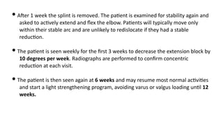 • AJer 1 week the splint is removed. The pa)ent is examined for stability again and
asked to ac)vely extend and ﬂex the elbow. Pa)ents will typically move only
within their stable arc and are unlikely to redislocate if they had a stable
reduc)on.
• The pa)ent is seen weekly for the ﬁrst 3 weeks to decrease the extension block by
10 degrees per week. Radiographs are performed to conﬁrm concentric
reduc)on at each visit.
• The pa)ent is then seen again at 6 weeks and may resume most normal ac)vi)es
and start a light strengthening program, avoiding varus or valgus loading un)l 12
weeks.
 