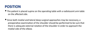 POSITION
• The pa)ent is placed supine on the opera)ng table with a radiolucent arm table
on the aﬀected side.
• Since both medial and lateral deep surgical approaches may be necessary, a
preopera)ve examina)on of the shoulder should be performed to be sure that
there is adequate external rota)on of the shoulder in order to approach the
medial side of the elbow.
 