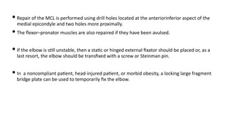 • Repair of the MCL is performed using drill holes located at the anteriorinferior aspect of the
medial epicondyle and two holes more proximally.
• The ﬂexor–pronator muscles are also repaired if they have been avulsed.
• If the elbow is s)ll unstable, then a sta)c or hinged external ﬁxator should be placed or, as a
last resort, the elbow should be transﬁxed with a screw or Steinman pin.
• In a noncompliant pa)ent, head-injured pa)ent, or morbid obesity, a locking large fragment
bridge plate can be used to temporarily ﬁx the elbow.
 