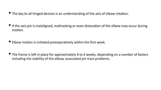 • The key to all hinged devices is an understanding of the axis of elbow rota)on.
• If the axis pin is malaligned, maltracking or even disloca)on of the elbow may occur during
mo)on.
• Elbow mo)on is ini)ated postopera)vely within the ﬁrst week.
• The frame is leJ in place for approximately 4 to 6 weeks, depending on a number of factors
including the stability of the elbow, associated pin tract problems.
 