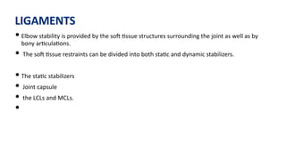 LIGAMENTS
• Elbow stability is provided by the soJ )ssue structures surrounding the joint as well as by
bony ar)cula)ons.
• The soJ )ssue restraints can be divided into both sta)c and dynamic stabilizers.
• The sta)c stabilizers
• Joint capsule
• the LCLs and MCLs.
•
 