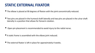 STATIC EXTERNAL FIXATOR
• The elbow is placed at 90 degrees of ﬂexion with the joint concentrically reduced.
• Two pins are placed in the humeral shaJ laterally and two pins are placed in the ulnar shaJ
laterally in a posi)on that allows for forearm rota)on.
• Open pin placement is recommended to avoid injury to the radial nerve.
• A sta)c frame is assembled with the elbow joint reduced.
• The external ﬁxator is leJ in place for approximately 4 weeks.
 