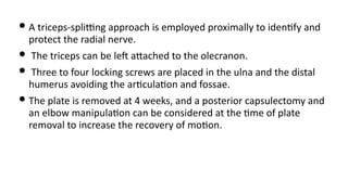 • A triceps-spliUng approach is employed proximally to iden)fy and
protect the radial nerve.
• The triceps can be leJ aQached to the olecranon.
• Three to four locking screws are placed in the ulna and the distal
humerus avoiding the ar)cula)on and fossae.
• The plate is removed at 4 weeks, and a posterior capsulectomy and
an elbow manipula)on can be considered at the )me of plate
removal to increase the recovery of mo)on.
 