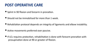 POST OPERATIVE CARE
• Splint In 90 ﬂexion and forearm in prona)on.
• Should not be immobilised for more than 1 week.
• Rehabila)on protocol depends on integrity of ligaments and elbow instability.
• Ac)ve movements preferred over passive.
• If LCL requires protec)on, rehabilita)on is done with forearm prona)on with
prosupina)on done at 90 or greater of ﬂexion.
 