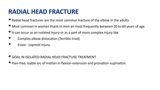 RADIAL HEAD FRACTURE
• Radial head fractures are the most common fracture of the elbow in the adults.
• Most common in women thank in men an most frequently between 20 to 60 years of age.
• It can occur as an isolated injury or as a part of more complex injury like
• Complex elbow disloca)on (Terrible triad)
• Essex - Lopres) injury.
• GOAL IN ISOLATED RADIAL HEAD FRACTURE TREATMENT
• Pain-free, stable arc of mo)on in ﬂexion-extension and prona)on-supina)on.
 