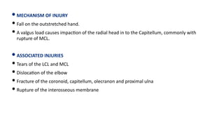 • MECHANISM OF INJURY
• Fall on the outstretched hand.
• A valgus load causes impac)on of the radial head in to the Capitellum, commonly with
rupture of MCL.
• ASSOCIATED INJURIES
• Tears of the LCL and MCL
• Disloca)on of the elbow
• Fracture of the coronoid, capitellum, olecranon and proximal ulna
• Rupture of the interosseous membrane
 