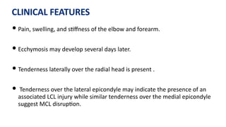 CLINICAL FEATURES
• Pain, swelling, and s)ﬀness of the elbow and forearm.
• Ecchymosis may develop several days later.
• Tenderness laterally over the radial head is present .
• Tenderness over the lateral epicondyle may indicate the presence of an
associated LCL injury while similar tenderness over the medial epicondyle
suggest MCL disrup)on.
 