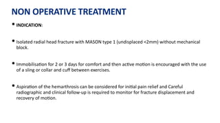 NON OPERATIVE TREATMENT
• INDICATION:
• Isolated radial head fracture with MASON type 1 (undisplaced <2mm) without mechanical
block.
• Immobilisa)on for 2 or 3 days for comfort and then ac)ve mo)on is encouraged with the use
of a sling or collar and cuﬀ between exercises.
• Aspira)on of the hemarthrosis can be considered for ini)al pain relief and Careful
radiographic and clinical follow-up is required to monitor for fracture displacement and
recovery of mo)on.
 
