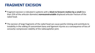 FRAGMENT EXCISION
• Fragment excision is indicated in pa)ents with a block to forearm moGon by a small (less
than 25% of the ar)cular diameter) nonreconstructable displaced ar)cular fracture of the
radial head.
• The excision of large fragments of the radial head can cause painful clicking and contribute to
instability in the seUng of concomitant bony and ligament injuries as a consequence of loss of
concavity–compression stability of the radiocapitellar joint.
 