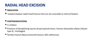 RADIAL HEAD EXCISION
• INDICATION
• Isolated displace radial head fracture that are not amenable to internal ﬁxa)on.
• CONTRAINDICATIONS
• In children
• Presence of destabilising injuries (Essex-lopres) lesion, fracture disloca)on elbow ( Mason
type 4) , monteggia)
• Terrible triad of elbow (coronoid fracture, MCL deﬁciency)
 