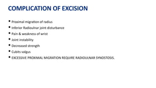 COMPLICATION OF EXCISION
• Proximal migra)on of radius
• Inferior Radioulnar joint disturbance
• Pain & weakness of wrist
• Joint instability
• Decreased strength
• Cubits valgus
• EXCESSIVE PROXIMAL MIGRATION REQUIRE RADIOULNAR SYNOSTOSIS.
 