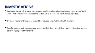 INVESTIGATIONS
• Coronoid fracture fragment may appear small on a lateral radiograph or may be confused
with a radial fracture, CT is recommended when a coronoid fracture is suspected.
• Displaced coronoid fractures should be reduced and stabilized with ﬁxa)on.
• Careful assessment is mandatory to ensure that the coronoid fracture is not part of a more
serious injury ( “terrible triad”)
 