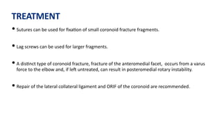 TREATMENT
• Sutures can be used for ﬁxa)on of small coronoid fracture fragments.
• Lag screws can be used for larger fragments.
• A dis)nct type of coronoid fracture, fracture of the anteromedial facet, occurs from a varus
force to the elbow and, if leJ untreated, can result in posteromedial rotary instability.
• Repair of the lateral collateral ligament and ORIF of the coronoid are recommended.
 