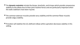 • The dynamic restraints include the biceps, brachialis, and triceps which provide compressive
stability to the elbow due to their joint reac)ve forces and are par)cularly important when
the sta)c stabilizers have been injured.
• The common extensor muscles provide varus stability and the common ﬂexor muscles
provide valgus stability.
• Prona)on will stabilize the LCL-deﬁcient elbow while supina)on decreases stability in this
seUng.
 