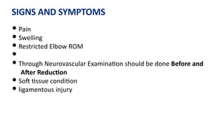 SIGNS AND SYMPTOMS
• Pain
• Swelling
• Restricted Elbow ROM
•
• Through Neurovascular Examina)on should be done Before and
Aaer ReducGon
• SoJ )ssue condi)on
• ligamentous injury
 