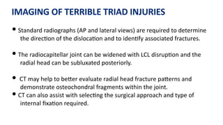 IMAGING OF TERRIBLE TRIAD INJURIES
• Standard radiographs (AP and lateral views) are required to determine
the direc)on of the disloca)on and to iden)fy associated fractures.
• The radiocapitellar joint can be widened with LCL disrup)on and the
radial head can be subluxated posteriorly.
• CT may help to beQer evaluate radial head fracture paQerns and
demonstrate osteochondral fragments within the joint.
• CT can also assist with selec)ng the surgical approach and type of
internal ﬁxa)on required.
 