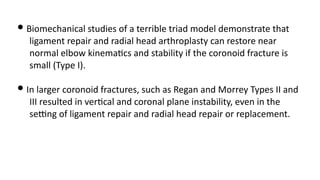• Biomechanical studies of a terrible triad model demonstrate that
ligament repair and radial head arthroplasty can restore near
normal elbow kinema)cs and stability if the coronoid fracture is
small (Type I).
• In larger coronoid fractures, such as Regan and Morrey Types II and
III resulted in ver)cal and coronal plane instability, even in the
seUng of ligament repair and radial head repair or replacement.
 