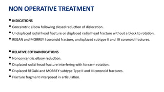 NON OPERATIVE TREATMENT
• INDICATIONS
• Concerntric elbow following closed reduc)on of disloca)on.
• Undisplaced radial head fracture or displaced radial head fracture without a block to rota)on.
• REGAN and MORREY I coronoid fracture, undisplaced subtype II and III coronoid fractures.
• RELATIVE COTRAINDICATIONS
• Nonconcentric elbow reduc)on.
• Displaced radial head fracture interfering with forearm rota)on.
• Displaced REGAN and MORREY subtype Type II and III coronoid fractures.
• Fracture fragment interposed in ar)cula)on.
 