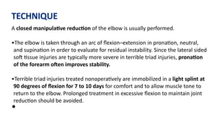 TECHNIQUE
A closed manipulaGve reducGon of the elbow is usually performed.
•The elbow is taken through an arc of ﬂexion–extension in prona)on, neutral,
and supina)on in order to evaluate for residual instability. Since the lateral sided
soJ )ssue injuries are typically more severe in terrible triad injuries, pronaGon
of the forearm oaen improves stability.
•Terrible triad injuries treated nonopera)vely are immobilized in a light splint at
90 degrees of ﬂexion for 7 to 10 days for comfort and to allow muscle tone to
return to the elbow. Prolonged treatment in excessive ﬂexion to maintain joint
reduc)on should be avoided.
•
 