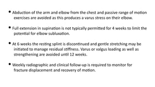 • Abduc'on of the arm and elbow from the chest and passive range of mo'on
exercises are avoided as this produces a varus stress on their elbow.
• Full extension in supina'on is not typically permi=ed for 4 weeks to limit the
poten'al for elbow subluxa'on.
• At 6 weeks the res'ng splint is discon'nued and gentle stretching may be
ini'ated to manage residual s'ﬀness. Varus or valgus loading as well as
strengthening are avoided un'l 12 weeks.
• Weekly radiographic and clinical follow-up is required to monitor for
fracture displacement and recovery of mo'on.
 