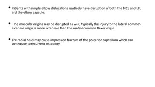 • Pa)ents with simple elbow disloca)ons rou)nely have disrup)on of both the MCL and LCL
and the elbow capsule.
• The muscular origins may be disrupted as well; typically the injury to the lateral common
extensor origin is more extensive than the medial common ﬂexor origin.
• The radial head may cause impression fracture of the posterior capitellum which can
contribute to recurrent instability.
 