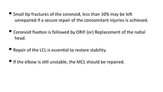 • Small )p fractures of the coronoid, less than 10% may be leJ
unrepaired if a secure repair of the concomitant injuries is achieved.
• Coronoid ﬁxa)on is followed by ORIF (or) Replacement of the radial
head.
• Repair of the LCL is essen)al to restore stability.
• If the elbow is s)ll unstable, the MCL should be repaired.
 