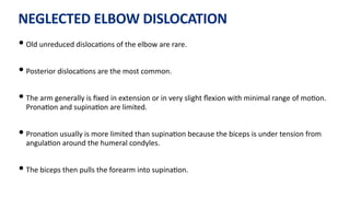 NEGLECTED ELBOW DISLOCATION
• Old unreduced disloca)ons of the elbow are rare.
• Posterior disloca)ons are the most common.
• The arm generally is ﬁxed in extension or in very slight ﬂexion with minimal range of mo)on.
Prona)on and supina)on are limited.
• Prona)on usually is more limited than supina)on because the biceps is under tension from
angula)on around the humeral condyles.
• The biceps then pulls the forearm into supina)on.
 