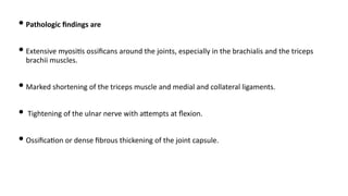 • Pathologic ﬁndings are
• Extensive myosi)s ossiﬁcans around the joints, especially in the brachialis and the triceps
brachii muscles.
• Marked shortening of the triceps muscle and medial and collateral ligaments.
• Tightening of the ulnar nerve with aQempts at ﬂexion.
• Ossiﬁca)on or dense ﬁbrous thickening of the joint capsule.
 