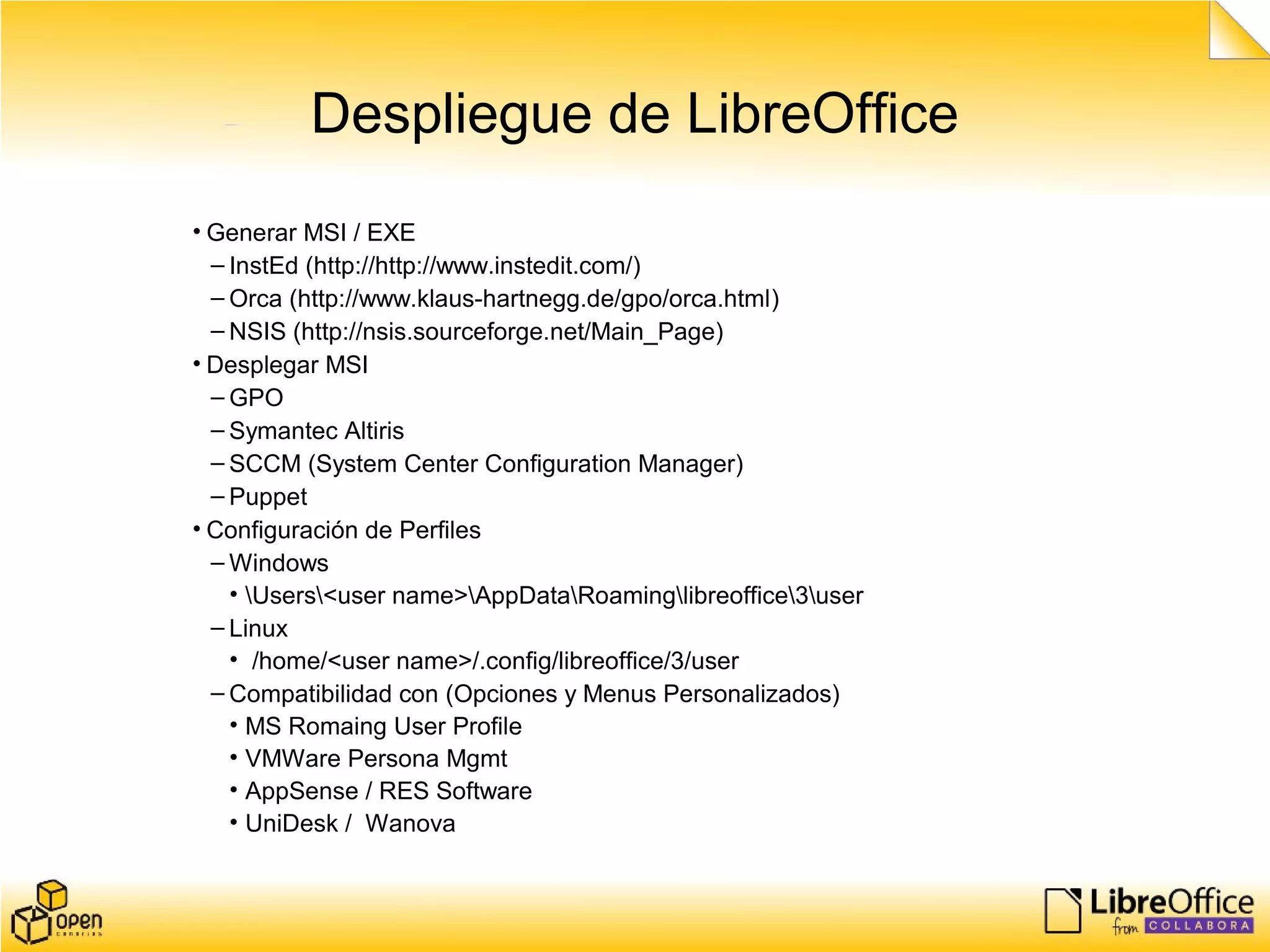 Despliegue de LibreOffice
• Generar MSI / EXE
– InstEd (http://http://www.instedit.com/)
– Orca (http://www.klaus-hartnegg.de/gpo/orca.html)
– NSIS (http://nsis.sourceforge.net/Main_Page)
• Desplegar MSI
– GPO
– Symantec Altiris
– SCCM (System Center Configuration Manager)
– Puppet
• Configuración de Perfiles
– Windows
• Users<user name>AppDataRoaminglibreoffice3user
– Linux
• /home/<user name>/.config/libreoffice/3/user
– Compatibilidad con (Opciones y Menus Personalizados)
• MS Romaing User Profile
• VMWare Persona Mgmt
• AppSense / RES Software
• UniDesk / Wanova
 