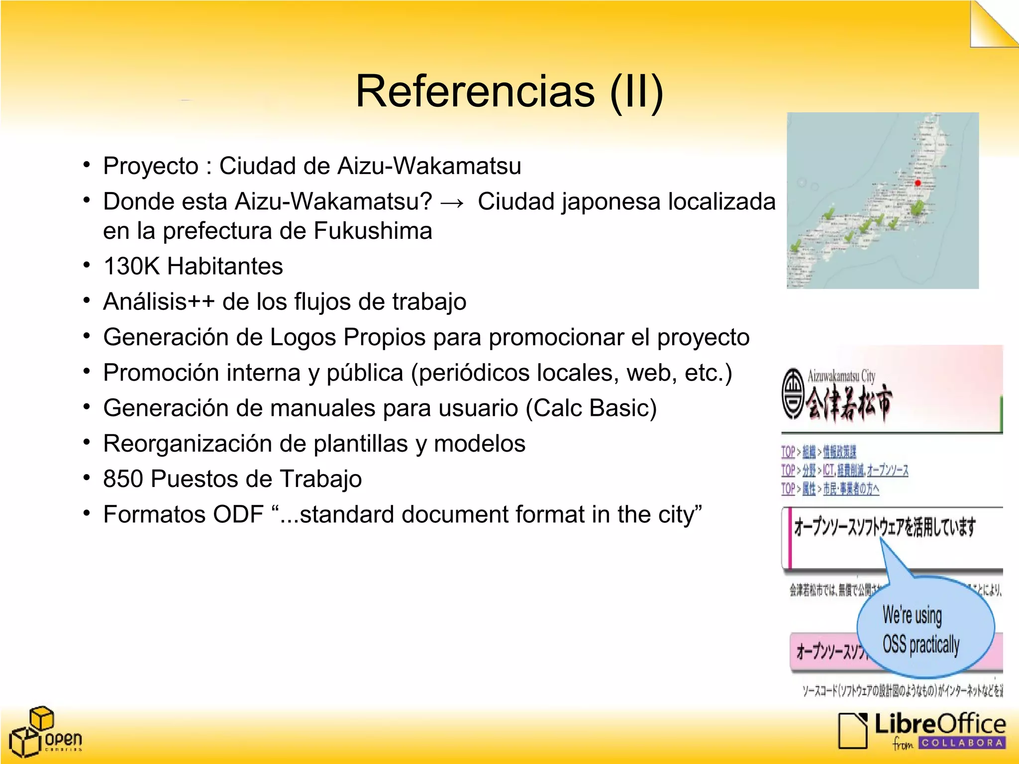 Referencias (II)
• Proyecto : Ciudad de Aizu-Wakamatsu
• Donde esta Aizu-Wakamatsu? → Ciudad japonesa localizada
en la prefectura de Fukushima
• 130K Habitantes
• Análisis++ de los flujos de trabajo
• Generación de Logos Propios para promocionar el proyecto
• Promoción interna y pública (periódicos locales, web, etc.)
• Generación de manuales para usuario (Calc Basic)
• Reorganización de plantillas y modelos
• 850 Puestos de Trabajo
• Formatos ODF “...standard document format in the city”
 