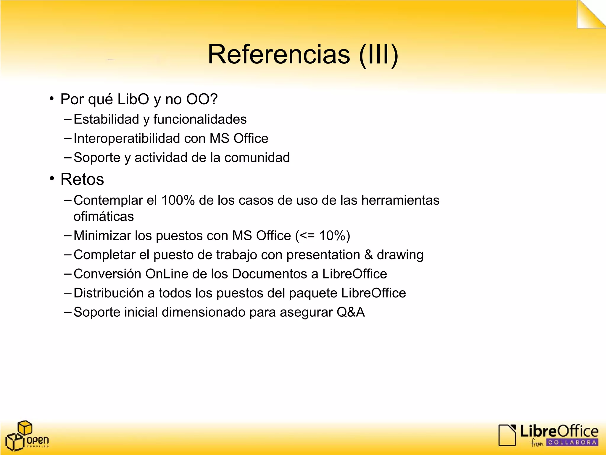 Referencias (III)
• Por qué LibO y no OO?
–Estabilidad y funcionalidades
–Interoperatibilidad con MS Office
–Soporte y actividad de la comunidad
• Retos
–Contemplar el 100% de los casos de uso de las herramientas
ofimáticas
–Minimizar los puestos con MS Office (<= 10%)
–Completar el puesto de trabajo con presentation & drawing
–Conversión OnLine de los Documentos a LibreOffice
–Distribución a todos los puestos del paquete LibreOffice
–Soporte inicial dimensionado para asegurar Q&A
 