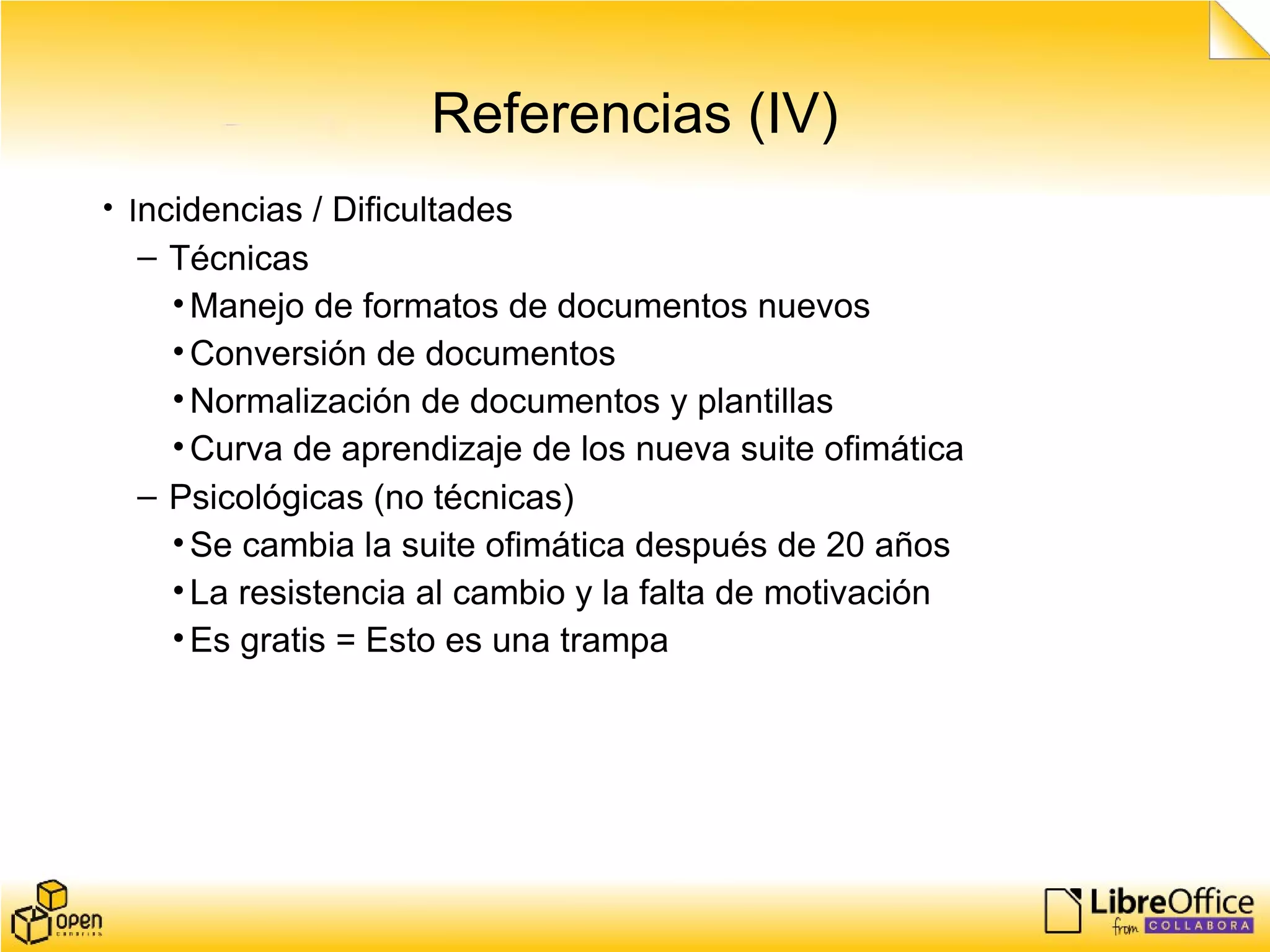 Referencias (IV)
• Incidencias / Dificultades
– Técnicas
•Manejo de formatos de documentos nuevos
•Conversión de documentos
•Normalización de documentos y plantillas
•Curva de aprendizaje de los nueva suite ofimática
– Psicológicas (no técnicas)
•Se cambia la suite ofimática después de 20 años
•La resistencia al cambio y la falta de motivación
•Es gratis = Esto es una trampa
 