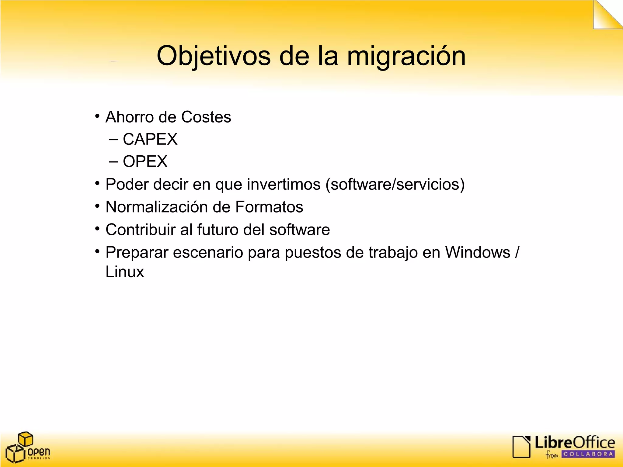 Objetivos de la migración
• Ahorro de Costes
– CAPEX
– OPEX
• Poder decir en que invertimos (software/servicios)
• Normalización de Formatos
• Contribuir al futuro del software
• Preparar escenario para puestos de trabajo en Windows /
Linux
 