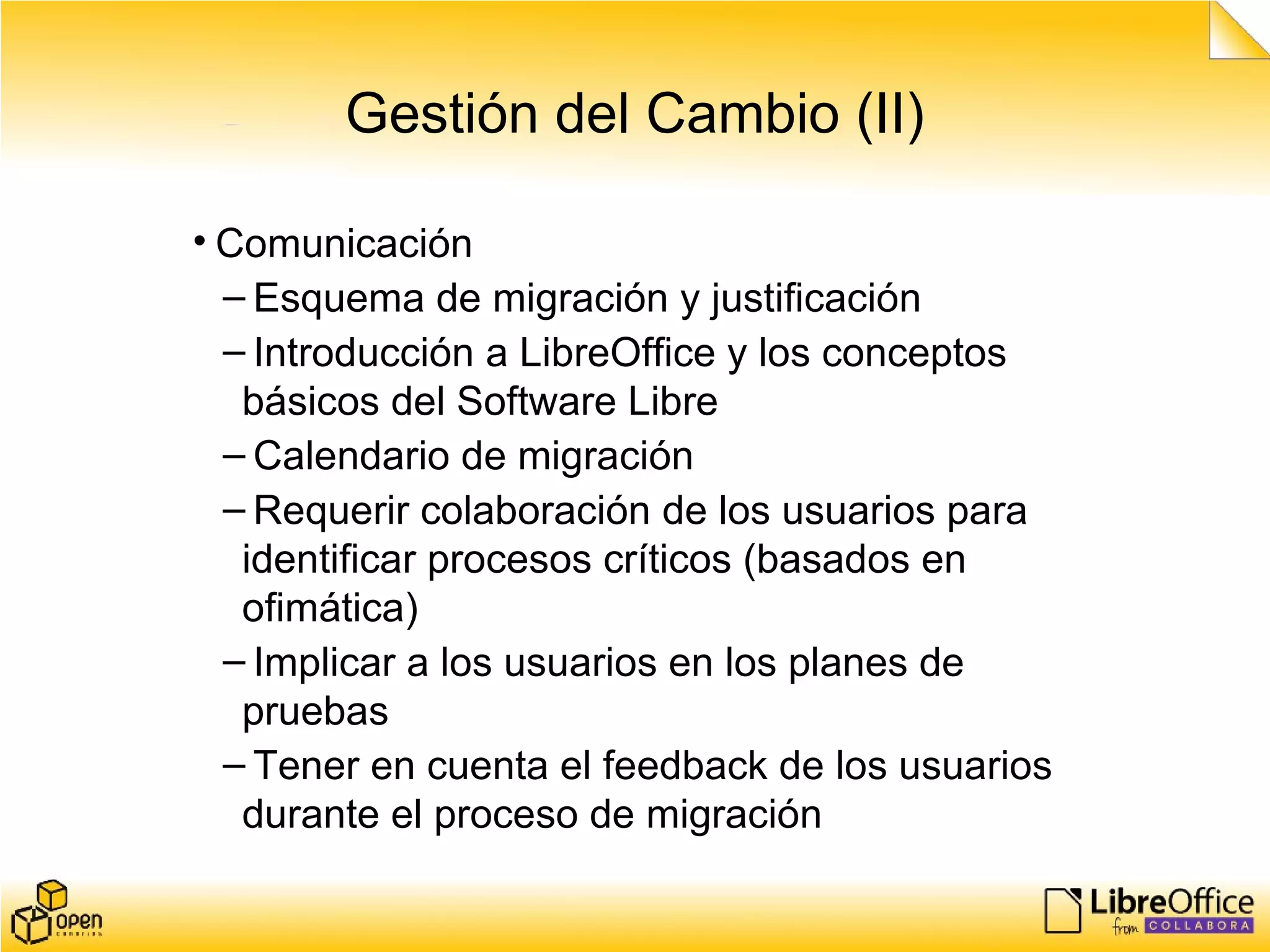 Gestión del Cambio (II)
• Comunicación
– Esquema de migración y justificación
– Introducción a LibreOffice y los conceptos
básicos del Software Libre
– Calendario de migración
– Requerir colaboración de los usuarios para
identificar procesos críticos (basados en
ofimática)
– Implicar a los usuarios en los planes de
pruebas
– Tener en cuenta el feedback de los usuarios
durante el proceso de migración
 