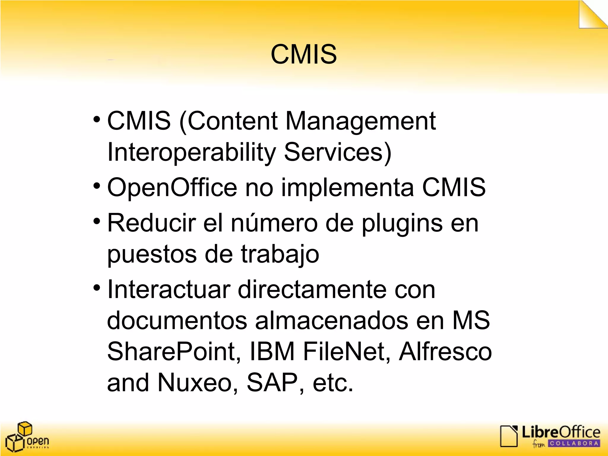 CMIS
• CMIS (Content Management
Interoperability Services)
• OpenOffice no implementa CMIS
• Reducir el número de plugins en
puestos de trabajo
• Interactuar directamente con
documentos almacenados en MS
SharePoint, IBM FileNet, Alfresco
and Nuxeo, SAP, etc.
 