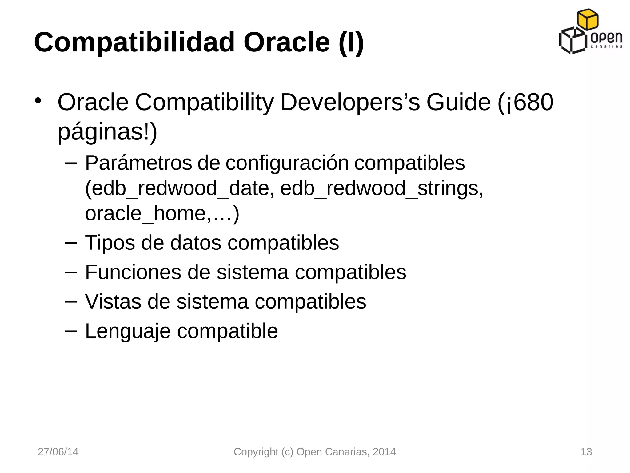 • Oracle Compatibility Developers’s Guide (¡680
páginas!)
– Parámetros de configuración compatibles
(edb_redwood_date, edb_redwood_strings,
oracle_home,…)
– Tipos de datos compatibles
– Funciones de sistema compatibles
– Vistas de sistema compatibles
– Lenguaje compatible
Compatibilidad Oracle (I)
27/06/14 Copyright (c) Open Canarias, 2014 13
 