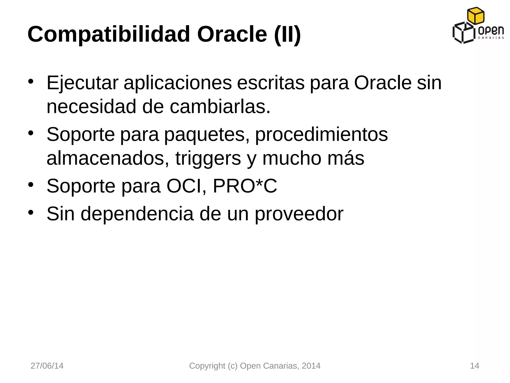 • Ejecutar aplicaciones escritas para Oracle sin
necesidad de cambiarlas.
• Soporte para paquetes, procedimientos
almacenados, triggers y mucho más
• Soporte para OCI, PRO*C
• Sin dependencia de un proveedor
Compatibilidad Oracle (II)
27/06/14 Copyright (c) Open Canarias, 2014 14
 