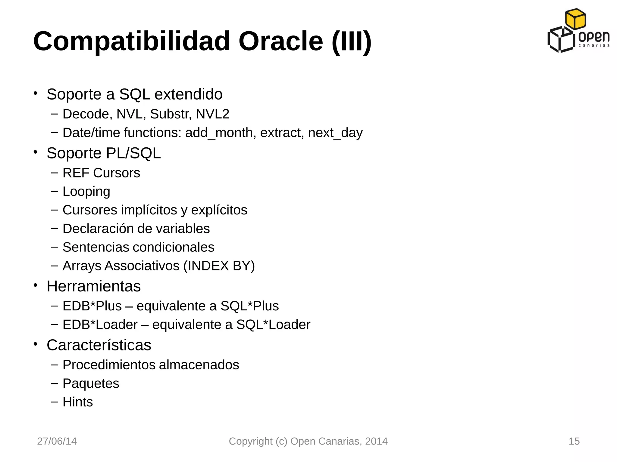 • Soporte a SQL extendido
– Decode, NVL, Substr, NVL2
– Date/time functions: add_month, extract, next_day
• Soporte PL/SQL
– REF Cursors
– Looping
– Cursores implícitos y explícitos
– Declaración de variables
– Sentencias condicionales
– Arrays Associativos (INDEX BY)
• Herramientas
– EDB*Plus – equivalente a SQL*Plus
– EDB*Loader – equivalente a SQL*Loader
• Características
– Procedimientos almacenados
– Paquetes
– Hints
Compatibilidad Oracle (III)
27/06/14 Copyright (c) Open Canarias, 2014 15
 