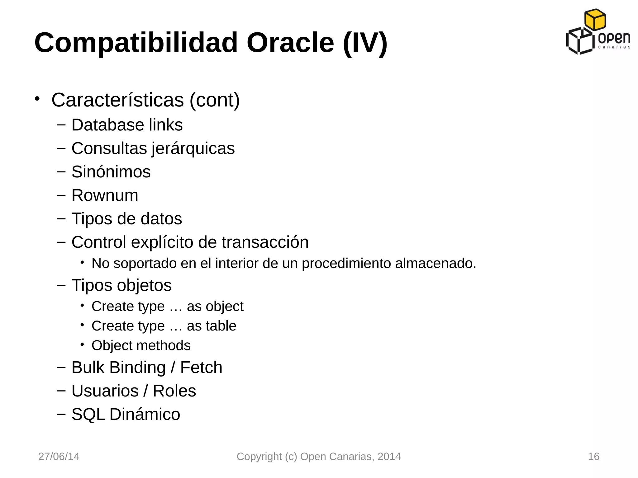 • Características (cont)
– Database links
– Consultas jerárquicas
– Sinónimos
– Rownum
– Tipos de datos
– Control explícito de transacción
• No soportado en el interior de un procedimiento almacenado.
– Tipos objetos
• Create type … as object
• Create type … as table
• Object methods
– Bulk Binding / Fetch
– Usuarios / Roles
– SQL Dinámico
Compatibilidad Oracle (IV)
27/06/14 Copyright (c) Open Canarias, 2014 16
 