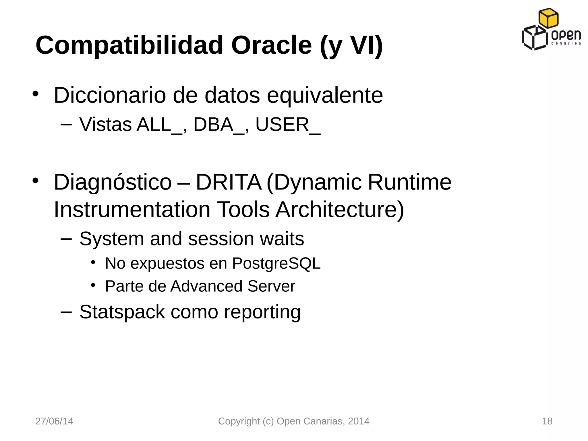 • Diccionario de datos equivalente
– Vistas ALL_, DBA_, USER_
• Diagnóstico – DRITA (Dynamic Runtime
Instrumentation Tools Architecture)
– System and session waits
• No expuestos en PostgreSQL
• Parte de Advanced Server
– Statspack como reporting
Compatibilidad Oracle (y VI)
27/06/14 Copyright (c) Open Canarias, 2014 18
 