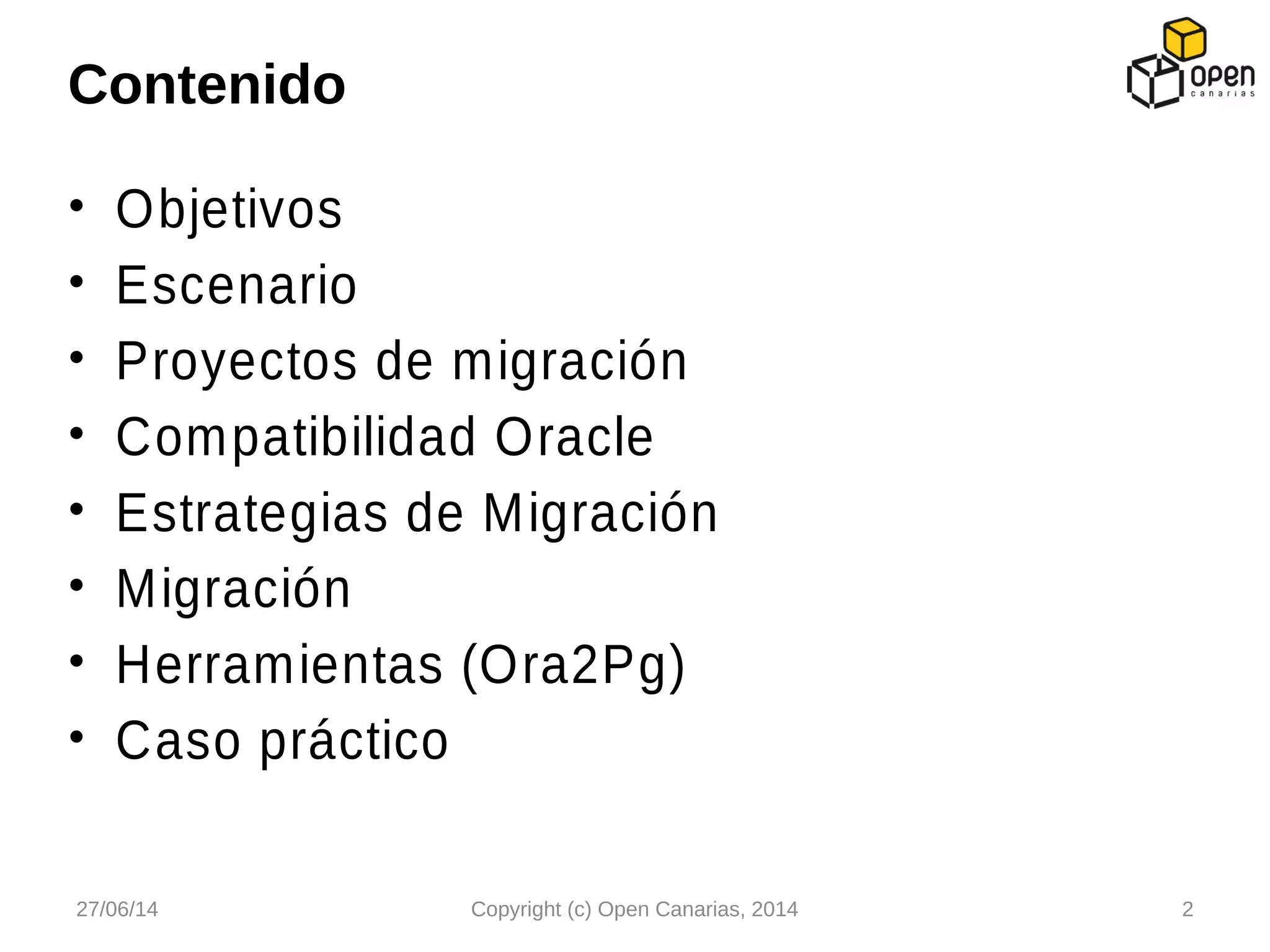 • Objetivos
• Escenario
• Proyectos de migración
• Compatibilidad Oracle
• Estrategias de Migración
• Migración
• Herramientas (Ora2Pg)
• Caso práctico
Contenido
27/06/14 Copyright (c) Open Canarias, 2014 2
 