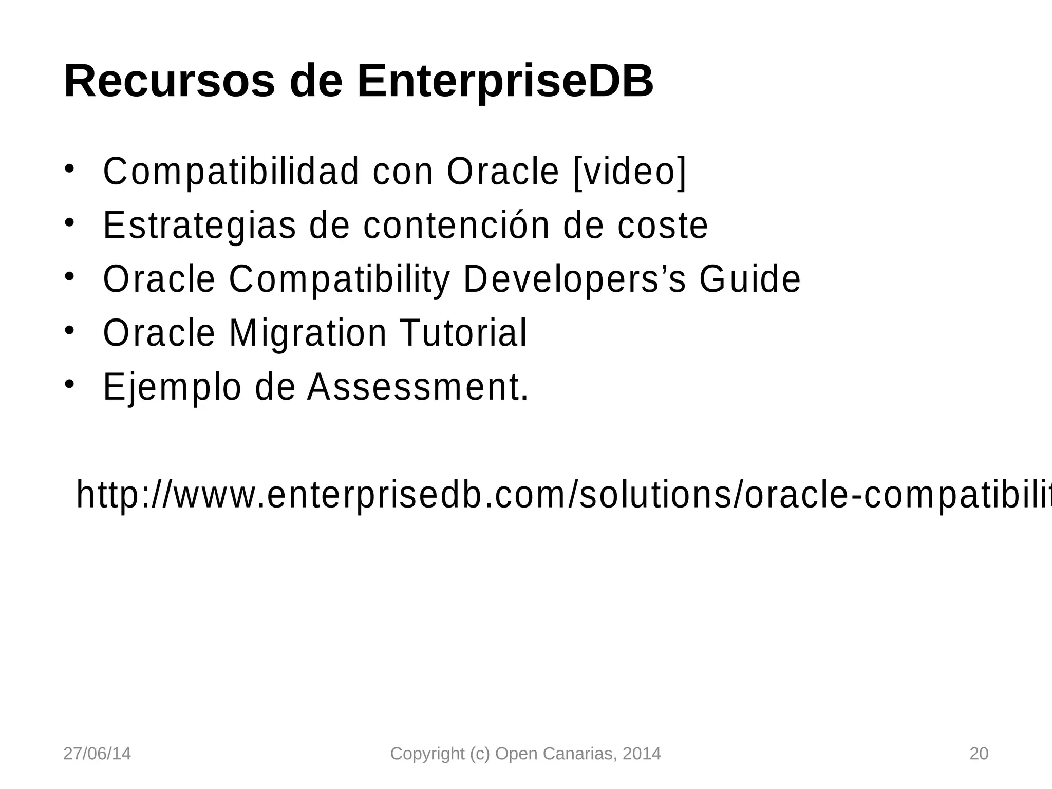 Recursos de EnterpriseDB
• Compatibilidad con Oracle [video]
• Estrategias de contención de coste
• Oracle Compatibility Developers’s Guide
• Oracle Migration Tutorial
• Ejemplo de Assessment.
http://www.enterprisedb.com/solutions/oracle-compatibilit
27/06/14 Copyright (c) Open Canarias, 2014 20
 
