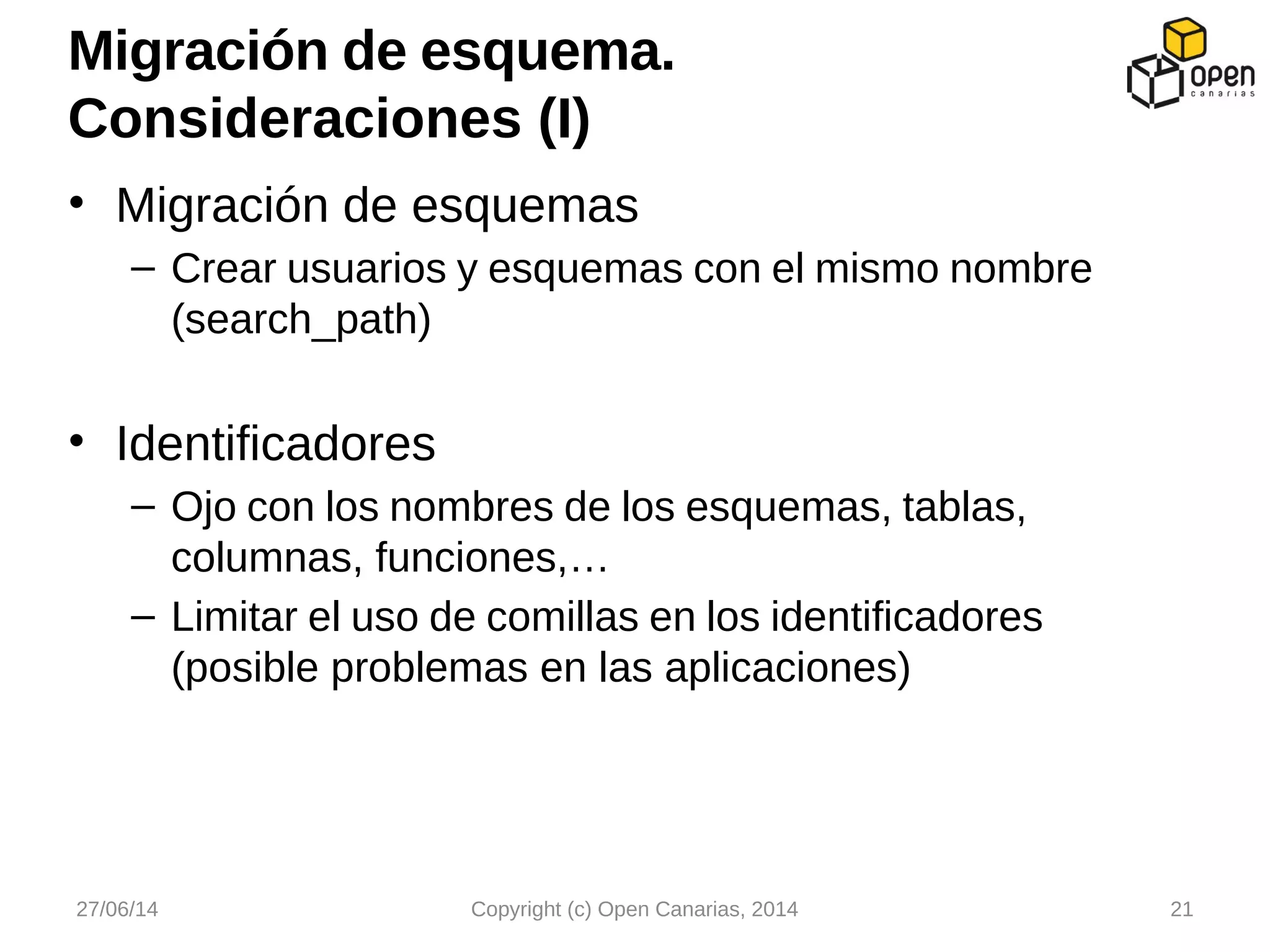 • Migración de esquemas
– Crear usuarios y esquemas con el mismo nombre
(search_path)
• Identificadores
– Ojo con los nombres de los esquemas, tablas,
columnas, funciones,…
– Limitar el uso de comillas en los identificadores
(posible problemas en las aplicaciones)
Migración de esquema.
Consideraciones (I)
27/06/14 Copyright (c) Open Canarias, 2014 21
 