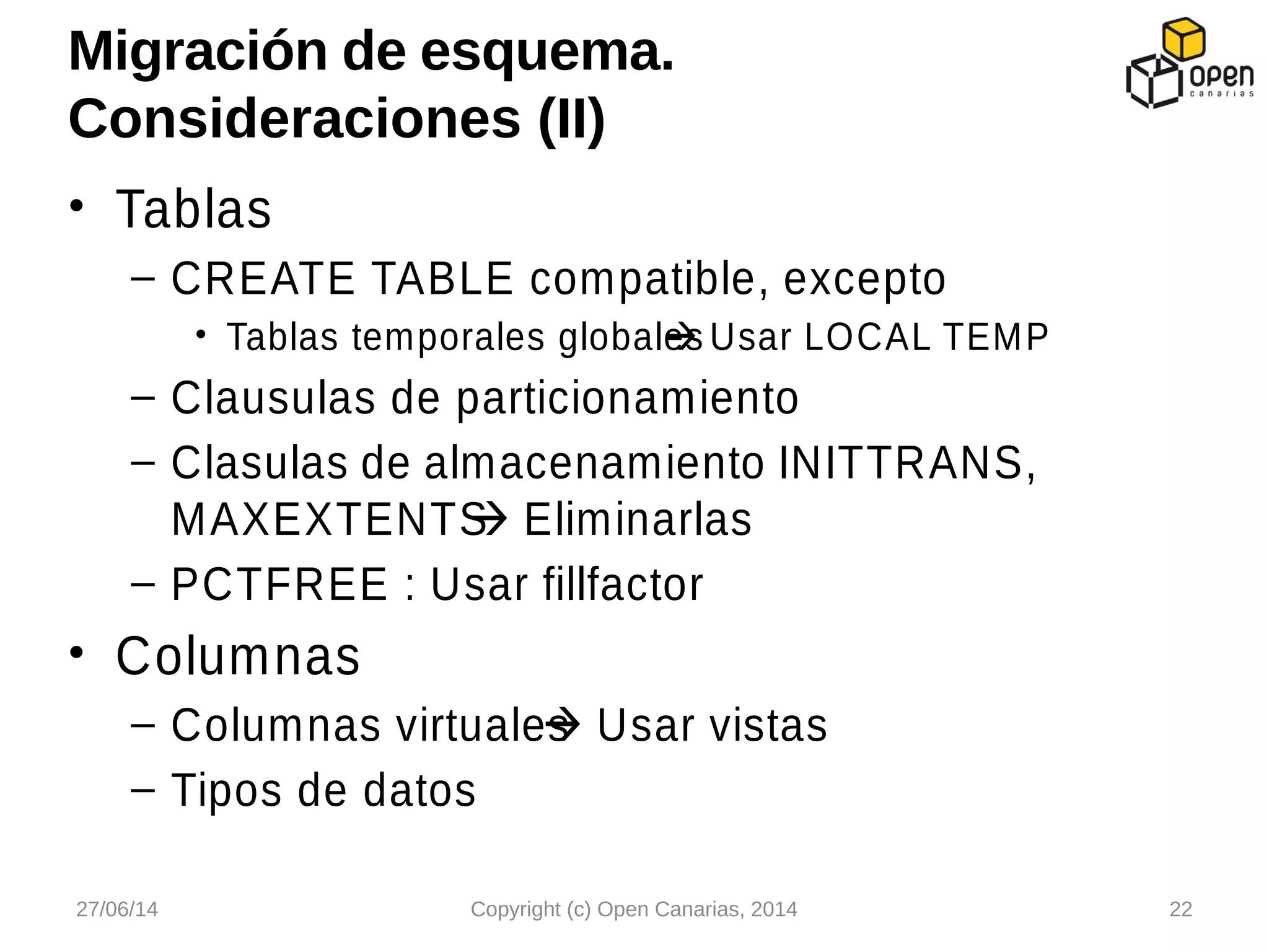 • Tablas
– CREATE TABLE compatible, excepto
• Tablas temporales globales Usar LOCAL TEMP
– Clausulas de particionamiento
– Clasulas de almacenamiento INITTRANS,
MAXEXTENTS Eliminarlas
– PCTFREE : Usar fillfactor
• Columnas
– Columnas virtuales Usar vistas
– Tipos de datos
Migración de esquema.
Consideraciones (II)
27/06/14 Copyright (c) Open Canarias, 2014 22
 